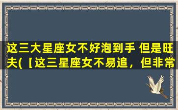 这三大星座女不好泡到手 但是旺夫(【这三星座女不易追，但非常旺夫】)